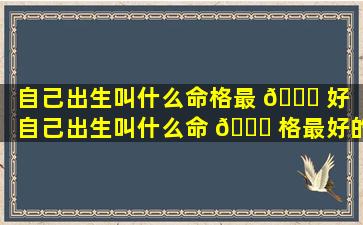 自己出生叫什么命格最 🐘 好「自己出生叫什么命 🐝 格最好的人」